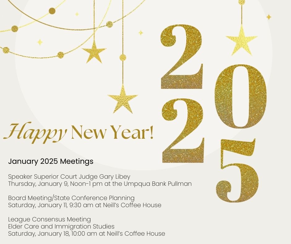 Glittery gold happy new years with stars. Announcing January 2025 meetings including Speaker Superior Court Judge Gary Libey on Thursday, January 9, Noon to1 pm at the Umpqua Bank in Pullman and Board Meeting State Conference Planning on Saturday January 11, nine thirty am at Neills Coffee House and League Consensus Meeting on Elder Care and Immigration Studies  on Saturday January 18, 10 am at Neills Coffee House.