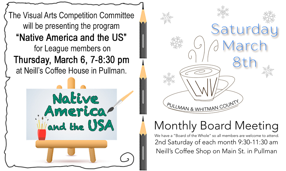 A two part image with the left side being an announcement for the visual arts competition committee presenting the program native America and the US for a league members on Thursday, March 6 at seven to eight thirty PM at Neills coffee house in Pullman. There’s a picture of an easel and paint brushes and pencils.  The left side is an announcement for the monthly board meeting for the League of Women Voters on Saturday, March 8 at nine thirty at Neills coffee shop.  It includes a sketch of a coffee cup and snowflakes.