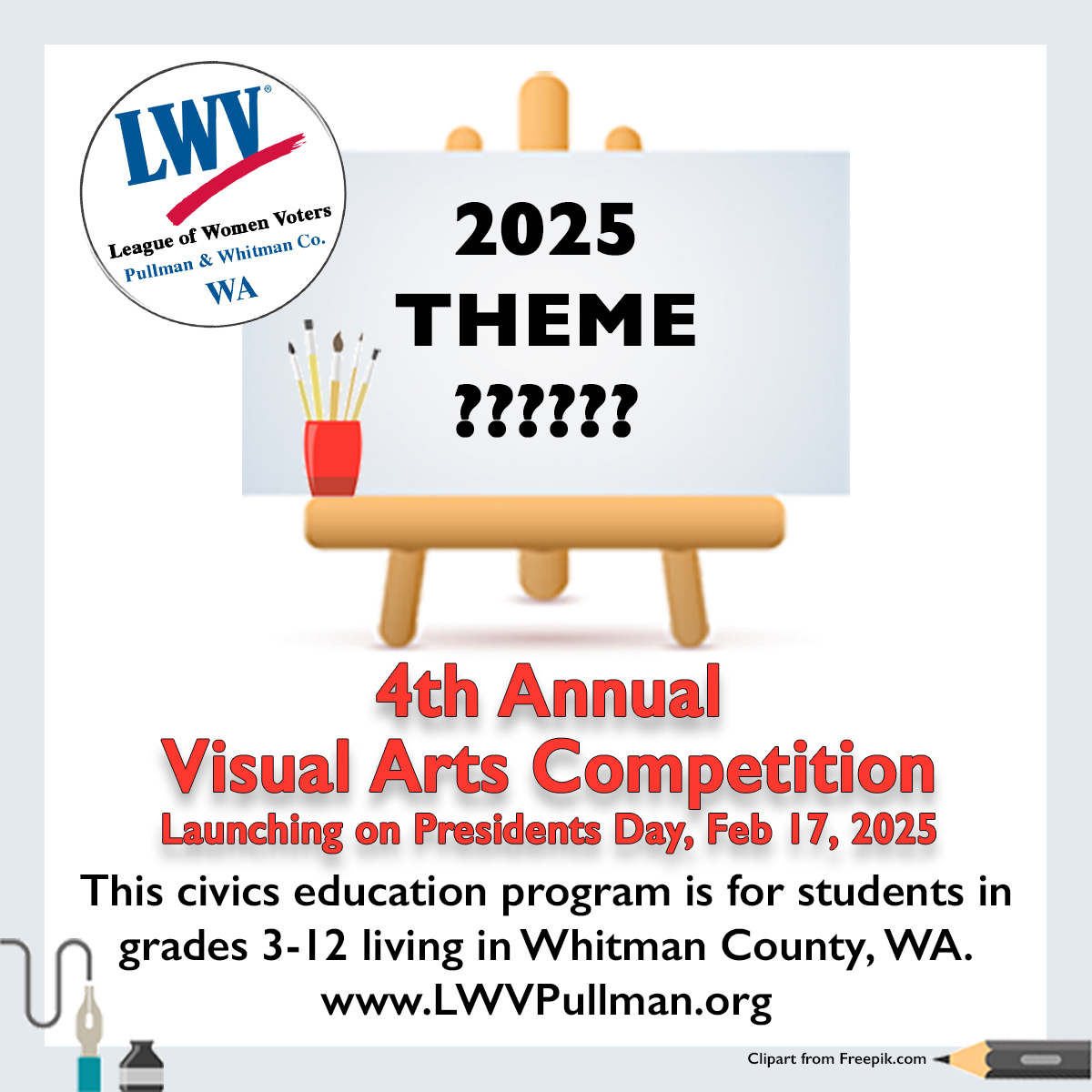 A picture of a flyer with an easel that says 2025 theme question mark. And the fourth annual visual arts competition launching on Presidents Day February 17, 2025. This civics education program is for student students in grades 3 to 12 living in Whitman County, Washington, and the website of LWVPULlman.org. There is clipart of a pencil and a pen and ink and the league logo.