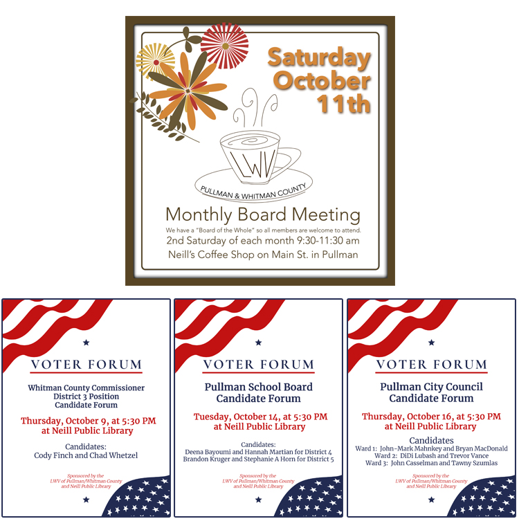 Image has a brown boarder, fall colored clipart flowers, and a whimsical coffee cup and  with LWV letters on it with text saying monthly board meeting, we have a board of the whole so all members are welcome to attend. Second Saturday of each month nine thirty to eleven thirty AM. Neill coffee shop on Main Street in Pullman. Saturday, Oct 11th. Information about Oct voter forums at Neill Public Library in Pullman starting at five thirty pm. Oct 9th is Whitman County Commissioner District 3 position and the two candidates are Cody Finch and Chad Whetzel.  October 14th is the Pullman School Board and the four candidates are Deena Bayoumi and Hannah Martian for District 4, and Brandon Kruger and Stephanie A Horn for District 5. October 16th is the Pullman City Council and for Ward 1 the candidates are John Mark Mahnkey and Bryan MacDonald. For Ward 2 the candidates are DiDi Lubash and Trevor Vance. For Ward 3 the candidates are John Casselman and Tawny Szumlas.