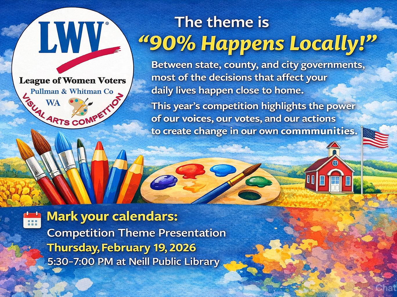 Promotional graphic for the League of Women Voters of Pullman & Whitman County 5th Annual Visual Arts Competition. The theme is ninety percent Happens Locally appears in large yellow text over a bright blue sky and wheat field background. The League’s round logo is in the upper left. A small red schoolhouse, an American flag on a flagpole appear in a green landscape. Paintbrushes, colored pencils, and a paint palette sit in the foreground. Text at the bottom reads: “Mark your calendars: Competition Theme Presentation, Thursday, February 19, 2026, 5:30–7:00 PM at Neill Public Library.