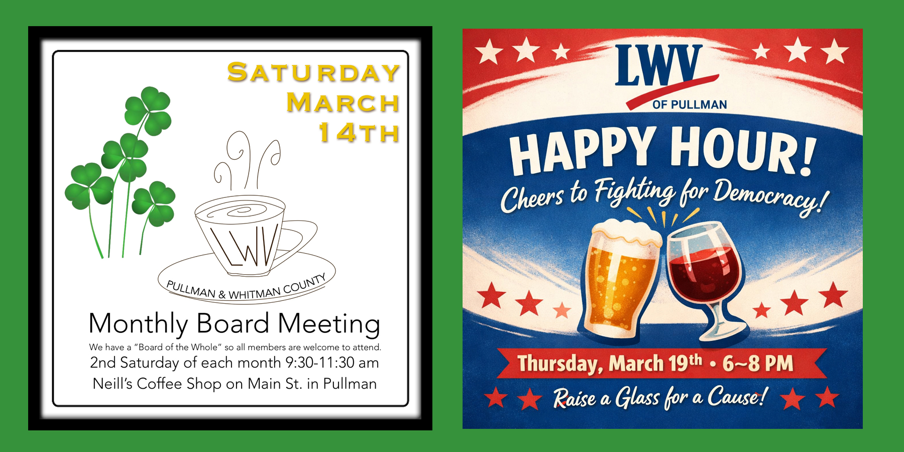 There are two posters on a green background. The first is a square graphic with green clovers and a whimsical coffee cup and  with LWV letters on it with text saying monthly board meeting, we have a board of the whole so all members are welcome to attend. Second Saturday of each month nine thirty to eleven thirty AM. Neill coffee shop on Main Street in Pullman. Saturday,March 14. The second poster is a square graphic promoting a League of Women Voters of Pullman Happy Hour. The design uses red white and blue colors with stars and a banner. At the top it reads LWV of Pullman. Large text says Happy Hour Cheers to Fighting for Democracy with illustrations of a beer glass and a wine glass clinking. A banner at the bottom reads Thursday March 19th 6 to 8 PM and Raise a Glass for a Cause.