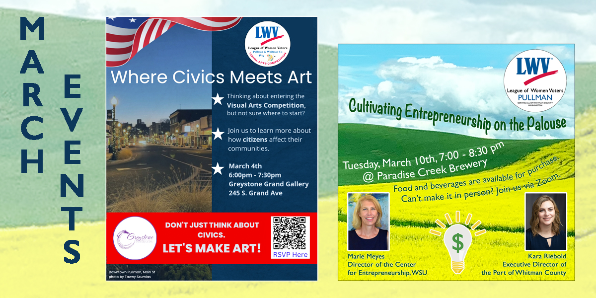 A poster collage of March events. The first being Red, white and blue flyer titled Where Civics Meets Art Visual Arts Competition info night, March 4, 6 to 7:30pm at Greystone Grand Gallery in Pullman, featuring downtown Pullman image, LWV logo, and RSVP QR code with a line that says dont just think about civics, let us make art. The second titled Cultivating Entrepreneurship on the Palouse, March 10, 7 to 8:30 pm at Paradise Creek Brewery, featuring Marie Meyes from WSU Center for Entrepreneurship, and Kara Riebold from Port of Whitman County, with Zoom option noted with a background of rolling hills of green and yellow.